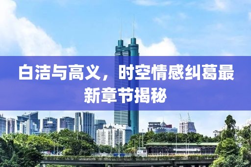 白洁与高义，时空情感纠葛最新章节揭秘
