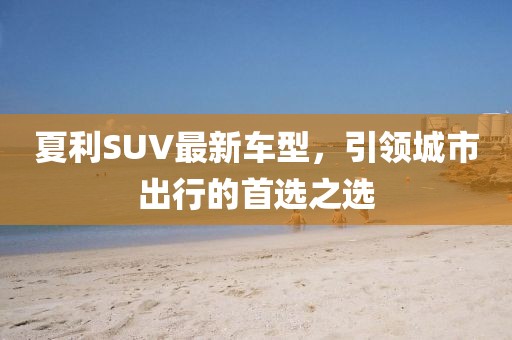 夏利SUV最新车型，引领城市出行的首选之选