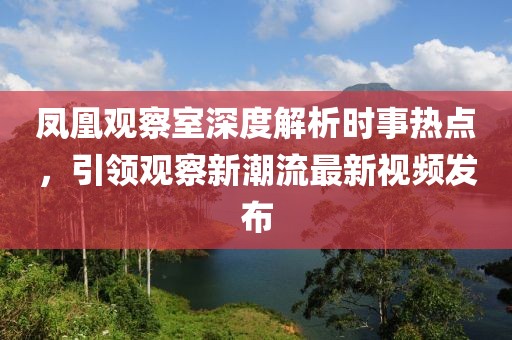 凤凰观察室深度解析时事热点，引领观察新潮流最新视频发布
