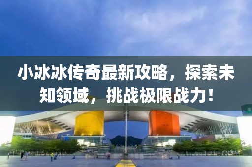 小冰冰传奇最新攻略，探索未知领域，挑战极限战力！