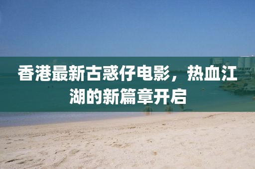 香港最新古惑仔电影，热血江湖的新篇章开启