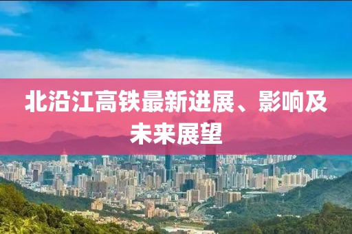 北沿江高铁最新进展、影响及未来展望