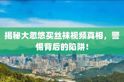 揭秘大忽悠买丝袜视频真相，警惕背后的陷阱！