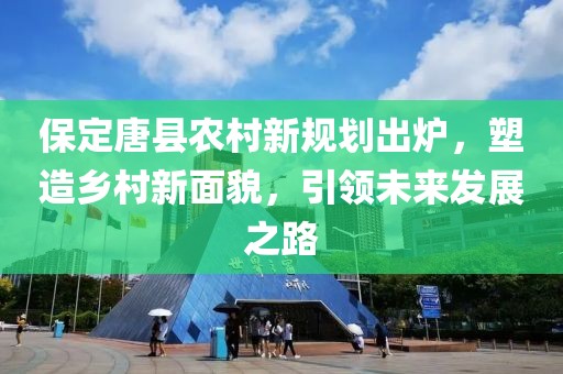 保定唐县农村新规划出炉，塑造乡村新面貌，引领未来发展之路