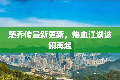 楚乔传最新更新，热血江湖波澜再起