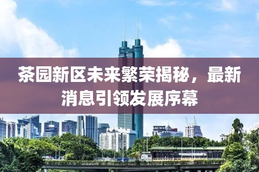 茶园新区未来繁荣揭秘，最新消息引领发展序幕