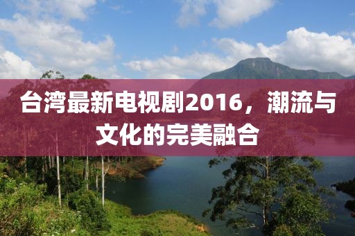 台湾最新电视剧2016，潮流与文化的完美融合