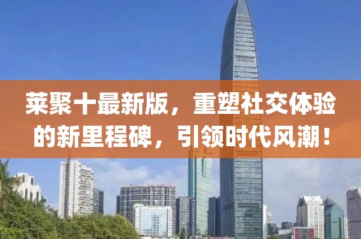 莱聚十最新版，重塑社交体验的新里程碑，引领时代风潮！