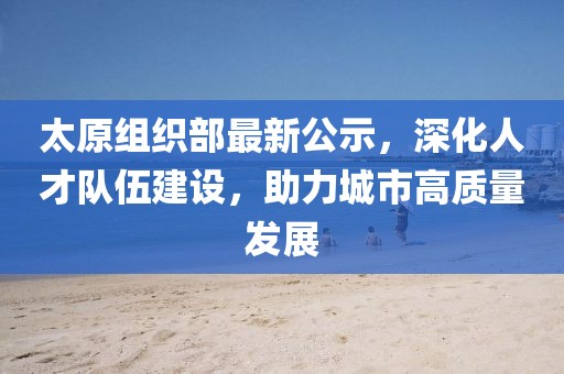 太原组织部最新公示，深化人才队伍建设，助力城市高质量发展