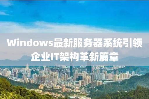 Windows最新服务器系统引领企业IT架构革新篇章