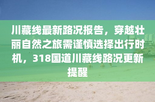 川藏线最新路况报告，穿越壮丽自然之旅需谨慎选择出行时机，318国道川藏线路况更新提醒