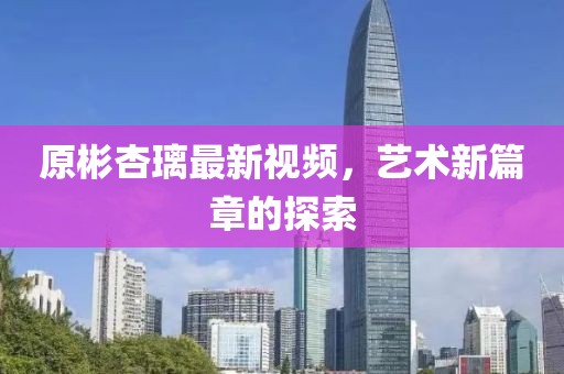 原彬杏璃最新视频，艺术新篇章的探索