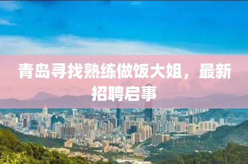 青岛寻找熟练做饭大姐，最新招聘启事