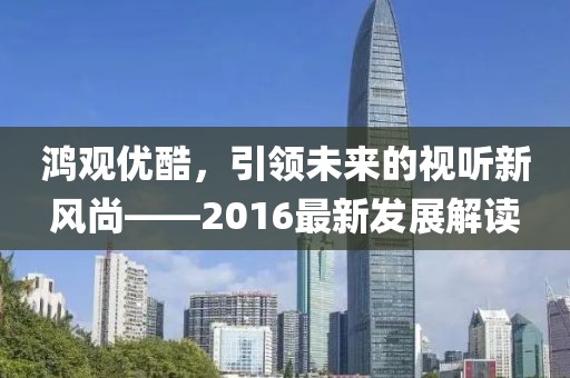 鸿观优酷，引领未来的视听新风尚——2016最新发展解读