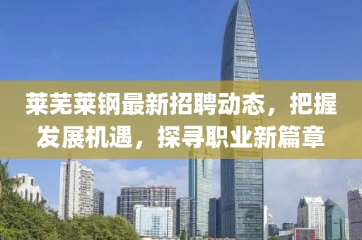 莱芜莱钢最新招聘动态，把握发展机遇，探寻职业新篇章