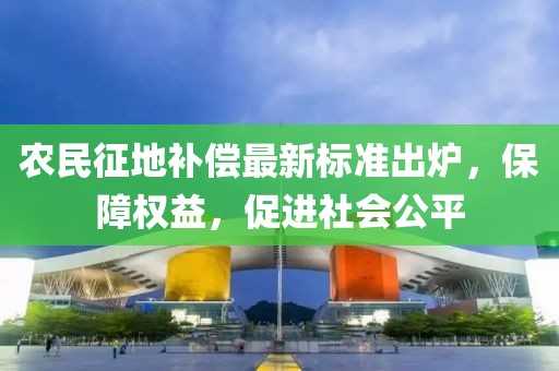 农民征地补偿最新标准出炉，保障权益，促进社会公平