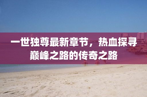 一世独尊最新章节，热血探寻巅峰之路的传奇之路