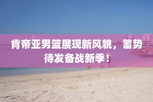 肯帝亚男篮展现新风貌，蓄势待发备战新季！