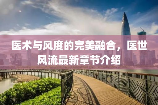 医术与风度的完美融合，医世风流最新章节介绍