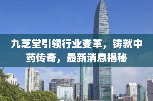 九芝堂引领行业变革，铸就中药传奇，最新消息揭秘