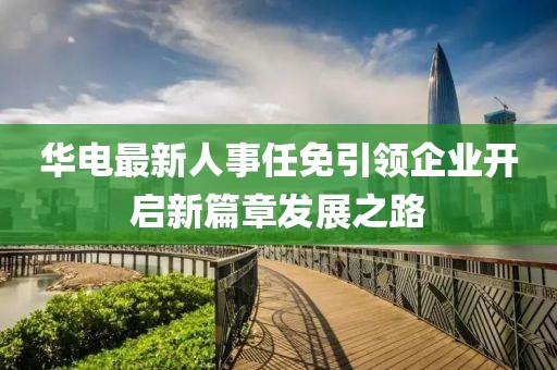 华电最新人事任免引领企业开启新篇章发展之路