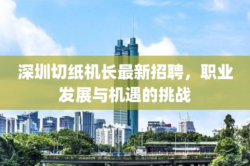 深圳切纸机长最新招聘，职业发展与机遇的挑战