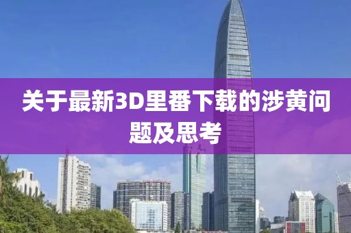 关于最新3D里番下载的涉黄问题及思考