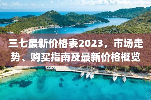 三七最新价格表2023，市场走势、购买指南及最新价格概览