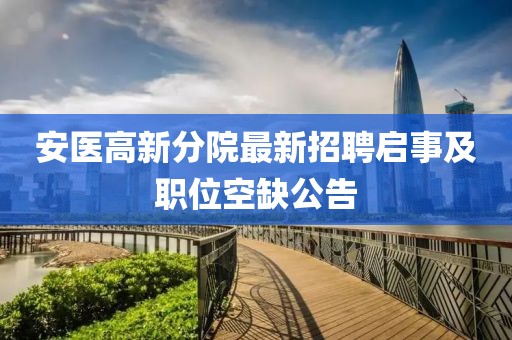 安医高新分院最新招聘启事及职位空缺公告