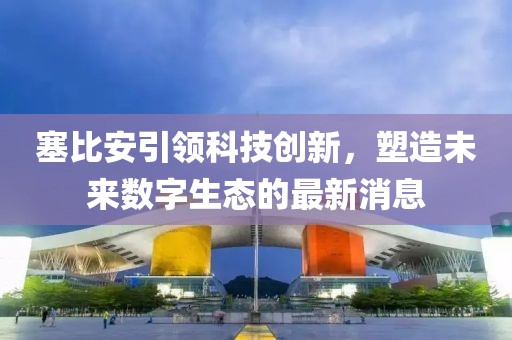 塞比安引领科技创新，塑造未来数字生态的最新消息