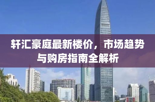 轩汇豪庭最新楼价，市场趋势与购房指南全解析