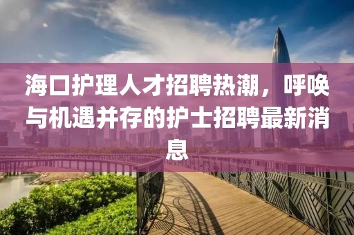 海口护理人才招聘热潮，呼唤与机遇并存的护士招聘最新消息