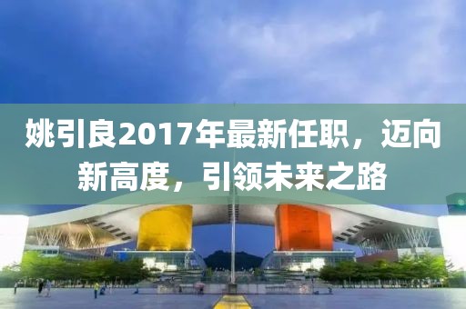 姚引良2017年最新任职，迈向新高度，引领未来之路