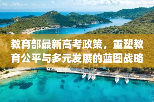 教育部最新高考政策，重塑教育公平与多元发展的蓝图战略