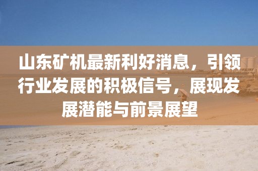 山东矿机最新利好消息，引领行业发展的积极信号，展现发展潜能与前景展望