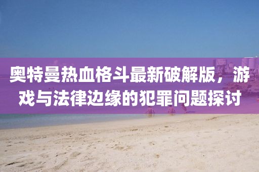 奥特曼热血格斗最新破解版，游戏与法律边缘的犯罪问题探讨