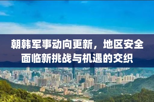 朝韩军事动向更新，地区安全面临新挑战与机遇的交织