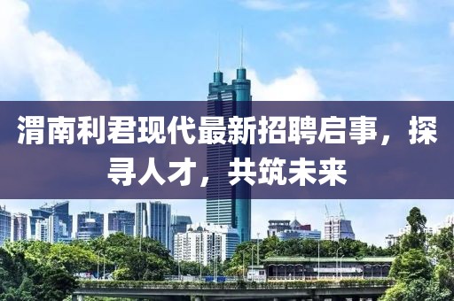 渭南利君现代最新招聘启事，探寻人才，共筑未来