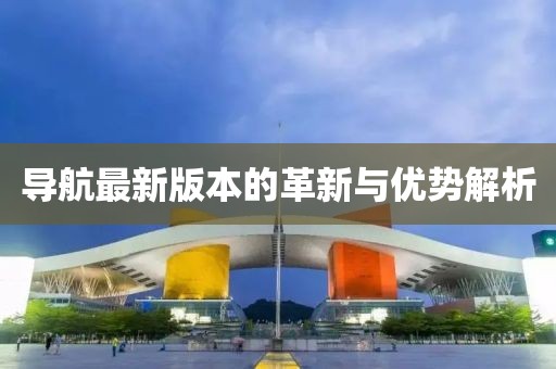 导航最新版本的革新与优势解析