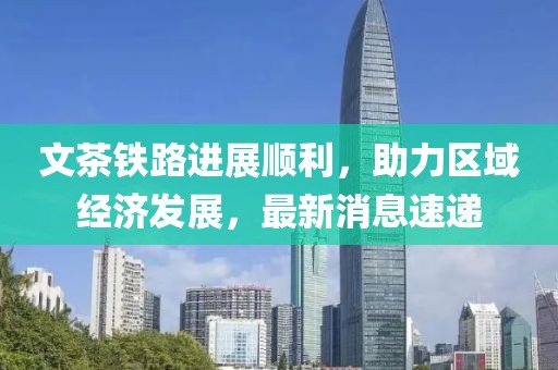 文茶铁路进展顺利，助力区域经济发展，最新消息速递