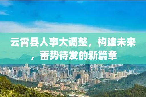 云霄县人事大调整，构建未来，蓄势待发的新篇章