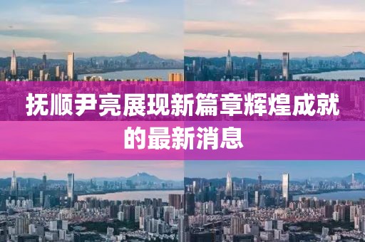 抚顺尹亮展现新篇章辉煌成就的最新消息