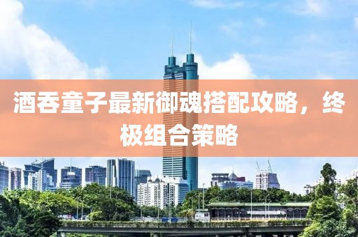 酒吞童子最新御魂搭配攻略，终极组合策略