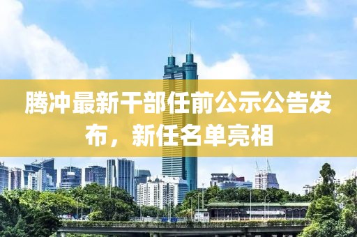 腾冲最新干部任前公示公告发布，新任名单亮相