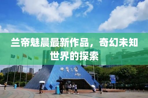 兰帝魅晨最新作品，奇幻未知世界的探索