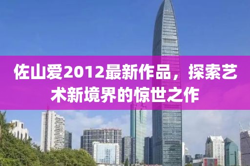 佐山爱2012最新作品，探索艺术新境界的惊世之作