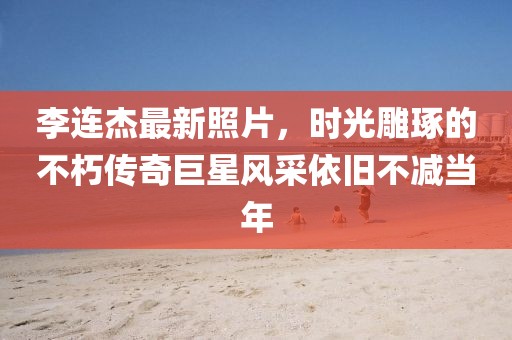 李连杰最新照片，时光雕琢的不朽传奇巨星风采依旧不减当年