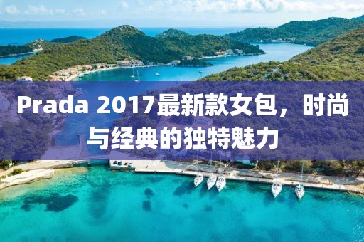 Prada 2017最新款女包，时尚与经典的独特魅力