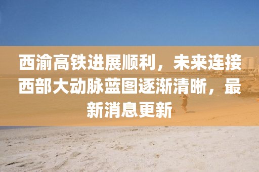 西渝高铁进展顺利，未来连接西部大动脉蓝图逐渐清晰，最新消息更新