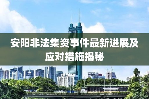 安阳非法集资事件最新进展及应对措施揭秘